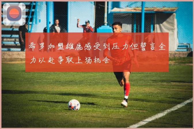 希罗加盟雄鹿感受到压力但誓言全力以赴争取上场机会
