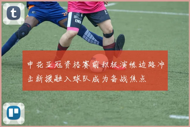 申花亚冠资格赛前积极演练边路冲击新援融入球队成为备战焦点