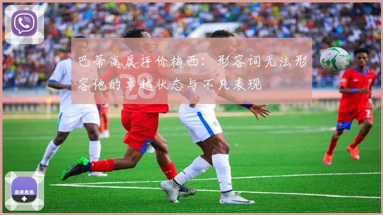 巴蒂高度评价梅西：形容词无法形容他的卓越状态与不凡表现