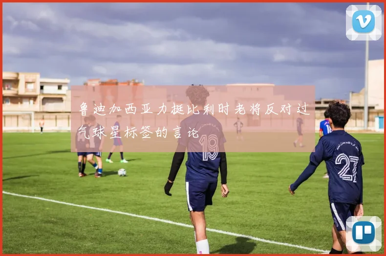 鲁迪加西亚力挺比利时老将反对过气球星标签的言论