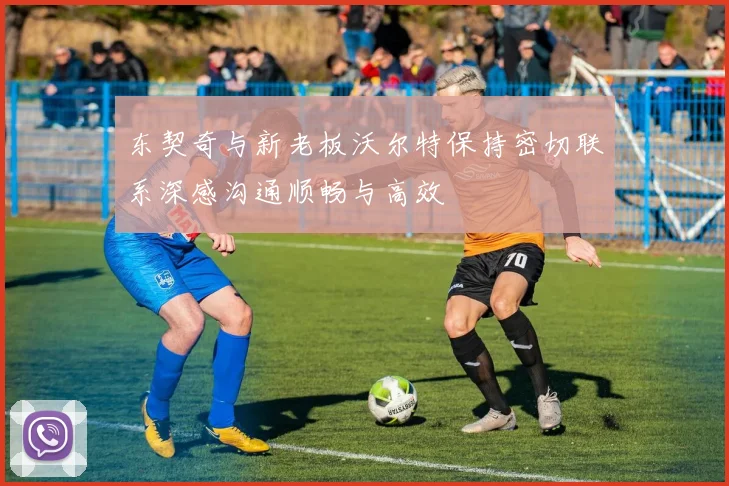 东契奇与新老板沃尔特保持密切联系深感沟通顺畅与高效