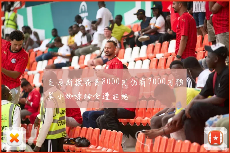 皇马新援花费8000万仍有7000万预算小蜘蛛转会遭拒绝