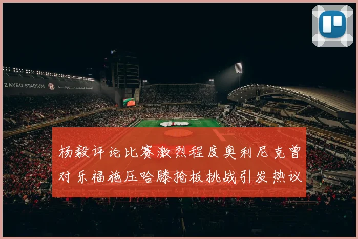杨毅评论比赛激烈程度奥利尼克曾对乐福施压哈滕抢板挑战引发热议