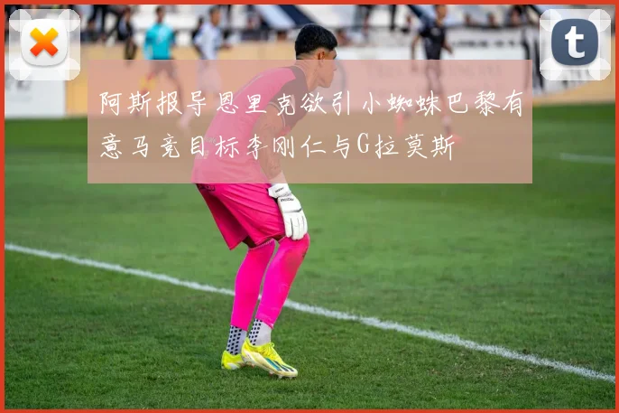 阿斯报导恩里克欲引小蜘蛛巴黎有意马竞目标李刚仁与G拉莫斯