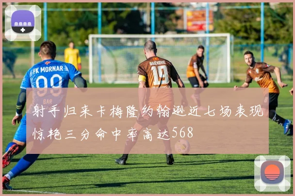 射手归来卡梅隆约翰逊近七场表现惊艳三分命中率高达568