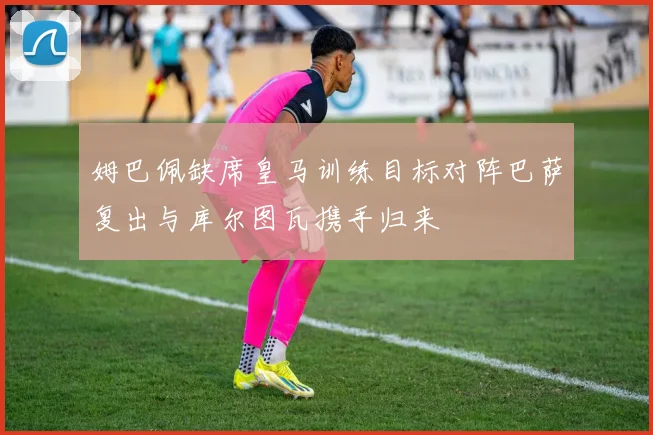 姆巴佩缺席皇马训练目标对阵巴萨复出与库尔图瓦携手归来