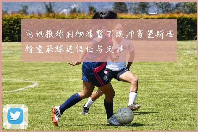 电讯报称利物浦暂不换帅寄望斯洛特重获球迷信任与支持
