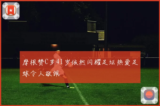 摩根赞C罗41岁依然闪耀足坛热爱足球令人敬佩