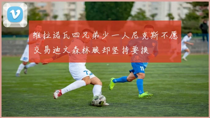 维拉诺瓦四兄弟少一人尼克斯不愿交易迪文森林狼却坚持要换