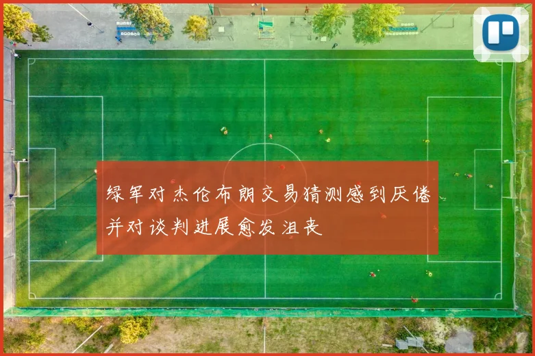 绿军对杰伦布朗交易猜测感到厌倦并对谈判进展愈发沮丧