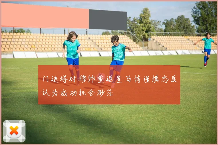 门迭塔对穆帅重返皇马持谨慎态度认为成功机会渺茫