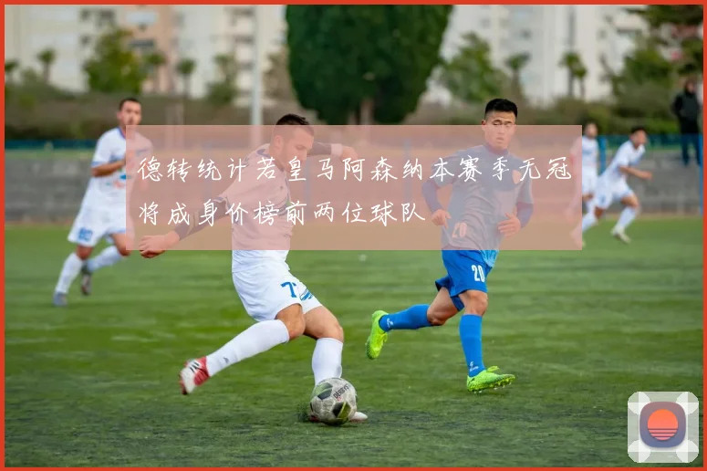 德转统计若皇马阿森纳本赛季无冠将成身价榜前两位球队