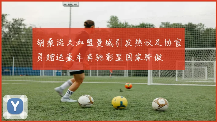 胡桑诺夫加盟曼城引发热议足协官员赠送豪车奔驰彰显国家骄傲