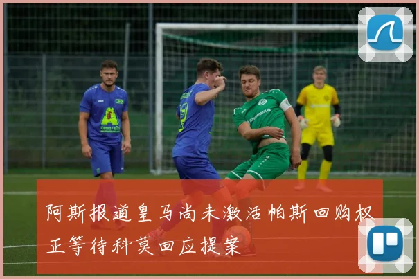 阿斯报道皇马尚未激活帕斯回购权正等待科莫回应提案