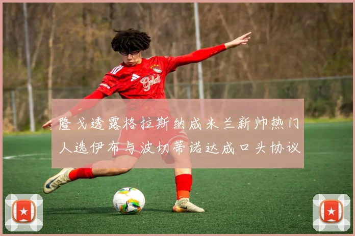 隆戈透露格拉斯纳成米兰新帅热门人选伊布与波切蒂诺达成口头协议