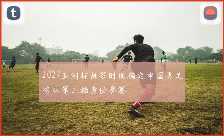 2027亚洲杯抽签时间确定中国男足将以第三档身份参赛