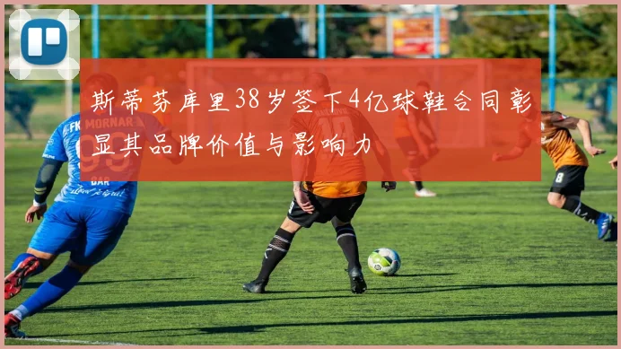 斯蒂芬库里38岁签下4亿球鞋合同彰显其品牌价值与影响力